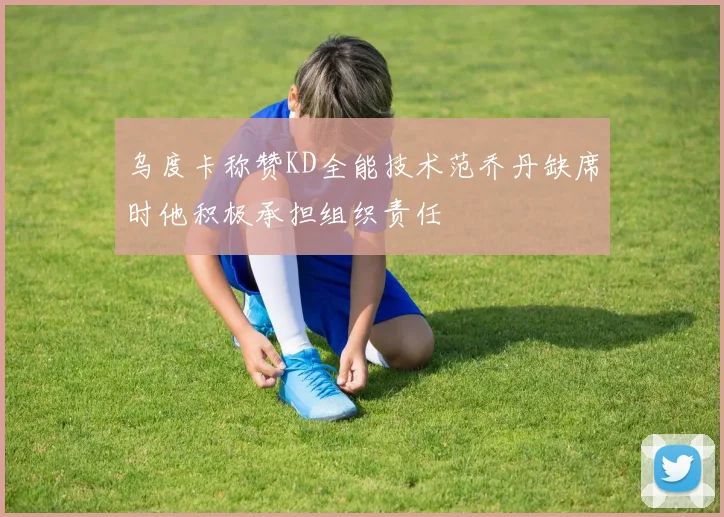 乌度卡称赞KD全能技术范乔丹缺席时他积极承担组织责任